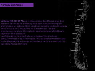 Normas y OrdenanzasLa Norma NCh 433 Of. 72 para el cálculo sísmico de edificios a pesar de su data es ya de concepción moderna y entre otros aspectos contempla las alternativas de un análisis estático o dinámico, considera efectos del suelo, la forma estructural y la importancia del uso del edificio. Contiene prescripciones para la torsión en planta, las deformaciones admisibles y la separación entre estructuras.La referida Norma ha demostrado sus ventajas en diversos sismos y particularmente en el de Marzo de 1985. En la actualidad está reemplazada por laNCh 433 Of. 96 que recoge las enseñanzas de ese gran terremoto. En esta última Norma el territorio nacional está dividido en tres secciones, según su grado de sismicidad.