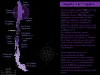    Región De Antofagasta Tiene una superficie de 30.718 km² y una población de 341.942 habitantes (164.302 mujeres y 177.640 hombres). Antofagasta acoge a un 60,10% de la población total de la región. De sus habitantes, un 100% corresponde a población urbana La comuna pertenece a la 2ª Circunscripción Senatorial y es parte del Distrito Nº 4 En su borde costero se suceden playas, avifauna marina, paisajes generados por el macizo de la Cordillera de la Costa con alturas superiores a los 1000 m.s.n.m., además de caletas de pescadores y asentamientos históricos y arqueológicos.  Posee un clima templado con temperaturas que bordean aproximadamente 8°C como mínima y 20°C como máxima en invierno, y 15°C como mínima y 25°C como máxima en verano. El 70% de los días del año se encuentran despejados y las precipitaciones son escasas durante todo el año.  