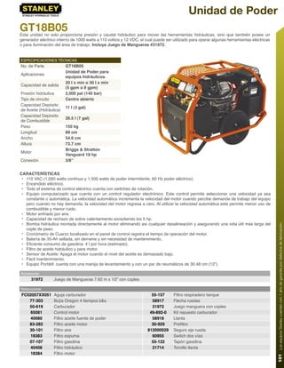 Unidad de Poder
GT18B05
Esta unidad no solo proporciona presión y caudal hidráulico para mover las herramientas hidráulicas, sino que también posee un
generador eléctrico interno de 1000 watts a 110 voltios y 12 VDC, el cual puede ser utilizado para operar algunas herramientas eléctricas
o para iluminación del área de trabajo. Incluye Juego de Mangueras #31972.


ESPECIFICACIONES TÉCNICAS
No. de Parte             GT18B05
                         Unidad de Poder para
Aplicaciones
                         equipos hidráulicos.
                         20 l x min o 30 l x min
Capacidad de salida
                         (5 gpm o 8 gpm)
Presión hidráulica       2,000 psi (140 bar)
Tipo de circuito         Centro abierto
Capacidad Depósito
                         11 l (3 gal)
de Aceite (Hidráulica)
Capacidad Depósito
                         26.5 l (7 gal)
de Combustible
Peso                     150 kg
Longitud                 89 cm
Ancho                    54.6 cm
Altura                   73.7 cm
                         Briggs & Stratton
Motor
                         Vanguard 18 hp
Conexión                 3/8”


CARACTERÍSTICAS
 • 110 VAC (1,000 watts continuo y 1,500 watts de poder intermitente, 60 Hz poder eléctrico).
 • Encendido eléctrico.
 • Todo el sistema de control eléctrico cuenta con switches de rotación.
 • Equipo computarizado que cuenta con un control regulador electrónico. Este control permite seleccionar una velocidad ya sea
   constante o automática. La velocidad automática incrementa la velocidad del motor cuando percibe demanda de trabajo del equipo
   pero cuando no hay demanda, la velocidad del motor regresa a cero. Al utilizar la velocidad automática este permite menor uso de
   combustible y menor ruido.
 • Motor enfriado por aire.
 • Capacidad de rechazo de sobre calentamiento excediendo los 5 hp.
 • Bomba hidráulica montada directamente al motor eliminando así cualquier desalineación y asegurando una vida útil más larga del




                                                                                                                                            101 Los equipos Stanley cuentan con 1 año de garantía por defectos de fabricación.
   cople de paso.
 • Cronómetro de Cuarzo localizado en el panel de control registra el tiempo de operación del motor.
 • Batería de 35-Ah sellada, sin derrame y sin necesidad de mantenimiento.
 • Eﬁciente consumo de gasolina: 4 l por hora (estimado).
 • Filtro de aceite hidráulico y para motor.
 • Sensor de Aceite: Apaga el motor cuando el nivel del aceite es demasiado bajo.
 • Fácil mantenimiento.
 • Equipo Portátil: cuenta con una manija de levantamiento y con un par de neumáticos de 30.48 cm (12”).

Accesorios
      31972       Juego de Mangueras 7.62 m x 1⁄2” con coples

Refacciones
FC02057XX051      Aguja carburador                                      55-157      Filtro respiradero tanque
   77-303         Bujía Oregon 4 tiempos b&s                            58917       Flecha ruedas
   50-619         Carburador                                            31972       Juego manguera con coples
    65081         Control motor                                        49-892-0     Kit repuesto carburador
    40080         Filtro aceite fuente de poder                         58918       Llanta
   83-282         Filtro aceite motor                                   30-929      Preﬁltro
   30-101         Filtro aire                                         812000029     Seguro eje rueda
    18383         Filtro espuma                                         60955       Switch dos vías
   07-107         Filtro gasolina                                       55-122      Tapón gasolina
    40408         Filtro hidráulico                                     21714       Tornillo llanta
    18384         Filtro motor
 