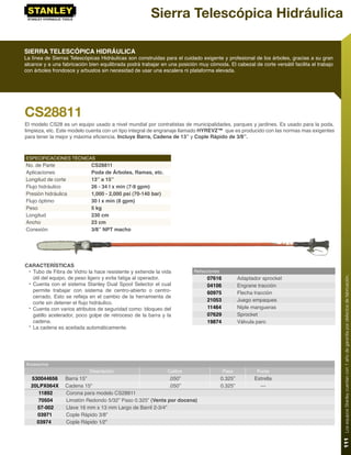 Sierra Telescópica Hidráulica

SIERRA TELESCÓPICA HIDRÁULICA
La línea de Sierras Telescópicas Hidráulicas son construidas para el cuidado exigente y profesional de los árboles, gracias a su gran
alcance y a una fabricación bien equilibrada podrá trabajar en una posición muy cómoda. El cabezal de corte versátil facilita el trabajo
con árboles frondosos y arbustos sin necesidad de usar una escalera ni plataforma elevada.




CS28811
El modelo CS28 es un equipo usado a nivel mundial por contratistas de municipalidades, parques y jardines. Es usado para la poda,
limpieza, etc. Este modelo cuenta con un tipo integral de engranaje llamado HYREVZ™ que es producido con las normas mas exigentes
para tener la mejor y máxima eﬁciencia. Incluye Barra, Cadena de 13” y Cople Rápido de 3/8”.



ESPECIFICACIONES TÉCNICAS
No. de Parte                 CS28811
Aplicaciones                 Poda de Árboles, Ramas, etc.
Longitud de corte            13” a 15”
Flujo hidráulico             26 - 34 l x min (7-9 gpm)
Presión hidráulica           1,000 - 2,000 psi (70-140 bar)
Flujo óptimo                 30 l x min (8 gpm)
Peso                         5 kg
Longitud                     230 cm
Ancho                        23 cm
Conexión                     3/8” NPT macho




CARACTERÍSTICAS
 • Tubo de Fibra de Vidrio la hace resistente y extiende la vida          Refacciones
   útil del equipo, de peso ligero y evita fatiga al operador.                  07616            Adaptador sprocket




                                                                                                                                           111 Los equipos Stanley cuentan con 1 año de garantía por defectos de fabricación.
 • Cuenta con el sistema Stanley Dual Spool Selector el cual                    04106            Engrane tracción
   permite trabajar con sistema de centro-abierto o centro-                     60975            Flecha tracción
   cerrado. Esto se reﬂeja en el cambio de la herramienta de
                                                                                21053            Juego empaques
   corte sin detener el ﬂujo hidráulico.
 • Cuenta con varios atributos de seguridad como: bloqueo del                   11464            Niple mangueras
   gatillo acelerador, poco golpe de retroceso de la barra y la                 07629            Sprocket
   cadena.                                                                      19874            Válvula paro
 • La cadena es aceitada automáticamente.




Accesorios
                            Descripción                        Calibre                  Paso             Punta
  530044656       Barra 15”                                  .050”                      0.325”         Estrella
  20LPX064X       Cadena 15”                                 .050”                      0.325”           ---
     11892        Corona para modelo CS28811
     70504        Limatón Redondo 5/32” Paso 0.325” (Venta por docena)
    57-002        Llave 16 mm x 13 mm Largo de Barril 2-3/4”
    03971         Cople Rápido 3/8”
    03974         Cople Rápido 1⁄2”
 