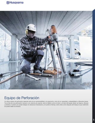 Equipo de Perforación
Un eficaz equipo de perforación depende tanto de la maniobrabilidad y la ergonomía, como de su capacidad y adaptabilidad a diferentes tareas.
Ya se trate de una perforación manual o con columna de soporte, tanto el taladro como el motor y el resto del equipo deben ser ligeros, eficaces
y prácticos. Cuando uno puede trabajar sin esfuerzos innecesarios y sin perder el tiempo, tanto antes como después del trabajo es que realmente
se puede hablar de eficacia.
                                                                                                                                                   37
 