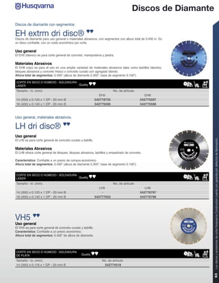 Discos de Diamante
Discos de diamante con segmentos

EH extrm dri disc®
Discos de diamante para uso general o materiales abrasivos, con segmentos con altura total de 0.450 in. Es
un disco confiable, con un costo económico por corte.

Uso general
El EH5 (blanco) es para corte general de concreto, mampostería y piedra.

Materiales Abrasivos
El EH8 (rojo) es para el uso en una amplia variedad de materiales abrasivos tales como ladrillos blandos,
bloques abrasivos y concreto fresco o concreto curado con agregado blando.
Altura total de segmentos: 0.450” (altura de diamante 0.350”; base de segmento 0.100”).

CORTE EN SECO O HÚMEDO - SOLDADURA
LÁSER                              Quality

Tamaño - in. (mm)                                                         No. de artículo
                                                                 EH5                           EH8
14 (350) x 0.125 x 1 DP - 20 mm B                             542778735                     542775597
16 (400) x 0.140 x 1 DP - 20 mm B                             542775595                     542775598



Uso general, materiales abrasivos.

LH dri disc®
Uso general




                                                                                                             Los discos y accesorios de corte Husqvarna Construction cuenta con garantía por defectos de fabricación.
El LH5 es para corte general de concreto curado y ladrillo.

Materiales Abrasivos
El LH8 ofrece corte general de bloques, bloques abrasivos, ladrillos y empedrado de concreto.

Característica: Confiable a un precio de compra económico.
Altura total de segmentos: 0.450” (altura de diamante 0.350”; base de segmento 0.100”).


CORTE EN SECO O HÚMEDO - SOLDADURA
LÁSER                              Quality

Tamaño - in. (mm)                                                         No. de artículo
                                                                 LH5                           LH8
14 (350) x 0.125 x 1 DP - 20 mm B                                 -                         542776797
16 (400) x 0.140 x 1 DP - 20 mm B                             542777022                     542776798




VH5
Uso general
El VH5 es para corte general de concreto curado y ladrillo.
Característica: Confiable a un precio económico.
Altura total de segmentos: 0.400” de altura de diamante.




CORTE EN SECO O HÚMEDO - SOLDADURA
DE PLATA                                          Quality

Tamaño - in. (mm)                                                 No. de artículo
14 (350) x 0.118 x 1 DP - 20 mm B                                  542774518
                                                                                                             63
 