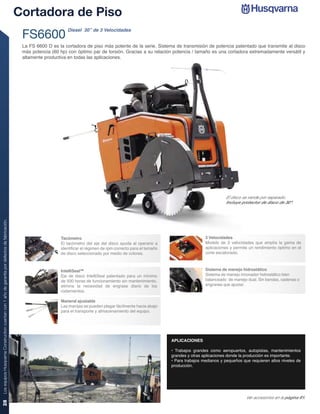 Cortadora de Piso
                                                                                                                     Diesel 30” de 3 Velocidades
                                                                                                 FS6600
                                                                                                 La FS 6600 D es la cortadora de piso más potente de la serie. Sistema de transmisión de potencia patentado que transmite al disco
                                                                                                 más potencia (60 hp) con óptimo par de torsión. Gracias a su relación potencia / tamaño es una cortadora extremadamente versátil y
                                                                                                 altamente productiva en todas las aplicaciones.




                                                                                                                                                                                                    El disco se vende por separado.
                                                                                                                                                                                                    Incluye protector de disco de 30”.
Los equipos Husqvarna Construction cuentan con 1 año de garantía por defectos de fabricación.




                                                                                                                  Tacómetro                                                               3 Velocidades
                                                                                                                  El tacómetro del eje del disco ayuda al operario a                      Modelo de 3 velocidades que amplía la gama de
                                                                                                                  identiﬁcar el régimen de rpm correcto para el tamaño                    aplicaciones y permite un rendimiento óptimo en el
                                                                                                                  de disco seleccionado por medio de colores.                             corte escalonado.



                                                                                                                  IntelliSeal™                                                            Sistema de manejo hidrostático
                                                                                                                  Eje de disco IntelliSeal patentado para un mínimo                       Sistema de manejo innovador hidrostático bien
                                                                                                                  de 500 horas de funcionamiento sin mantenimiento,                       balanceado de manejo dual. Sin bandas, cadenas o
                                                                                                                  elimina la necesidad de engrase diario de los                           engranes que ajustar.
                                                                                                                  rodamientos.

                                                                                                                  Maneral ajustable
                                                                                                                  Las manijas se pueden plegar fácilmente hacia abajo
                                                                                                                  para el transporte y almacenamiento del equipo.




                                                                                                                                                                         APLICACIONES

                                                                                                                                                                         • Trabajos grandes como aeropuertos, autopistas, mantenimientos
                                                                                                                                                                         grandes y otras aplicaciones donde la producción es importante.
                                                                                                                                                                         • Para trabajos medianos y pequeños que requieren altos niveles de
                                                                                                                                                                         producción.




                                                                                                                                                                                                               Ver accesorios en la página 61.
28
 