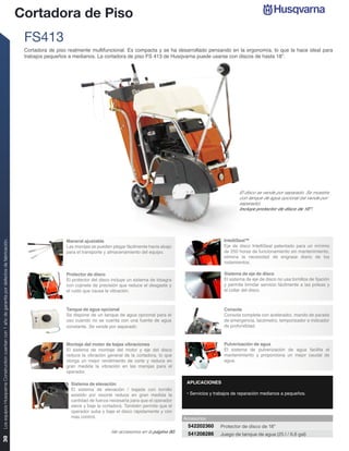 Cortadora de Piso
                                                                                                 FS413
                                                                                                 Cortadora de piso realmente multifuncional. Es compacta y se ha desarrollado pensando en la ergonomía, lo que la hace ideal para
                                                                                                 trabajos pequeños a medianos. La cortadora de piso FS 413 de Husqvarna puede usarse con discos de hasta 18”.




                                                                                                                                                                                                    El disco se vende por separado. Se muestra
                                                                                                                                                                                                    con tanque de agua opcional (se vende por
                                                                                                                                                                                                    separado).
                                                                                                                                                                                                    Incluye protector de disco de 18”.




                                                                                                                  Maneral ajustable                                                         IntelliSeal™
Los equipos Husqvarna Construction cuentan con 1 año de garantía por defectos de fabricación.




                                                                                                                  Las manijas se pueden plegar fácilmente hacia abajo                       Eje de disco IntelliSeal patentado para un mínimo
                                                                                                                  para el transporte y almacenamiento del equipo.                           de 250 horas de funcionamiento sin mantenimiento,
                                                                                                                                                                                            elimina la necesidad de engrase diario de los
                                                                                                                                                                                            rodamientos.

                                                                                                                  Protector de disco                                                        Sistema de eje de disco
                                                                                                                  El protector del disco incluye un sistema de bisagra                      El sistema de eje de disco no usa tornillos de ﬁjación
                                                                                                                  con cojinete de precisión que reduce el desgaste y                        y permite brindar servicio fácilmente a las poleas y
                                                                                                                  el ruido que causa la vibración.                                          el collar del disco.



                                                                                                                  Tanque de agua opcional                                                   Consola
                                                                                                                  Se dispone de un tanque de agua opcional para el                          Consola completa con acelerador, mando de parada
                                                                                                                  uso cuando no se cuenta con una fuente de agua                            de emergencia, tacómetro, temporizador e indicador
                                                                                                                  constante. Se vende por separado.                                         de profundidad.



                                                                                                                  Montaje del motor de bajas vibraciones                                    Pulverización de agua
                                                                                                                  El sistema de montaje del motor y eje del disco                           El sistema de pulverización de agua facilita el
                                                                                                                  reduce la vibración general de la cortadora, lo que                       mantenimiento y proporciona un mejor caudal de
                                                                                                                  otorga un mejor rendimiento de corte y reduce en                          agua.
                                                                                                                  gran medida la vibración en las manijas para el
                                                                                                                  operador.

                                                                                                                    Sistema de elevación                                   APLICACIONES
                                                                                                                    El sistema de elevación / bajada con tornillo
                                                                                                                    asistido por resorte reduce en gran medida la          • Servicios y trabajos de reparación medianos a pequeños.
                                                                                                                    cantidad de fuerza necesaria para que el operador
                                                                                                                    eleve y baje la cortadora. También permite que el
                                                                                                                    operador suba y baje el disco rápidamente y con
                                                                                                                    más control.                                          Accesorios
                                                                                                                                                                           542202360       Protector de disco de 18”
                                                                                                                                        Ver accesorios en la página 60.    541208286       Juego de tanque de agua (25 l / 6.6 gal)
30
 