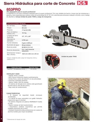 Sierra Hidráulica para corte de Concreto
                                                                              853PRO
                                                                              Alto desempeño para el usuario profesional
                                                                              La 853PRO es una sierra hidráulica diseñada para el usuario profesional. Con mas caballos de fuerza y torque que las motosierras a
                                                                              gasolina, tiene capacidad para realizar cortes con profundidad de 24” (61 cm), está lista para atravesar cualquier concreto, roca o trabajo
                                                                              de albañilería. Incluye Unidad de poder 70462 y Juego de mangueras.



                                                                              ESPECIFICACIONES TÉCNICAS
                                                                              No. de Parte                 514226
                                                                              Torque:                      95 in-lb
                                                                              Potencia:                    11 hp (8.2 kW)
                                                                              Peso con barra y
                                                                                                           12.4 kg
                                                                              cadena (15”):
                                                                              Longitud de barra
                                                                                                           15”, 19” y 24”
                                                                              disponible:
                                                                              Velocidad de
                                                                                                           5,700 rpm
                                                                              operación:
                                                                              Fuente hidráulica:           8 gpm, 2,500 psi
                                                                              Suministro de agua:          20 psi mínimo
                                                                              Nivel de sonido:             88 dB @ 3 ft (1 m)
                                                                                                           8 m / seg2 (maneral
                                                                              Nivel de vibraciones:
                                                                                                           delantero)
                                                                              Dimensiones* (Largo x
                                                                                                    58.5 cm x 26.5 cm x 24 cm
                                                                              Alto x Ancho):
                                                                                                                                                                          Unidad de poder 70462
                                                                              Incluye: Unidad de poder, juego de mangueras, barra y
                                                                              cadena de 15”.




                                                                                      Cadena (No. Parte)               Barra (No. Parte)
                                                                               TwinPRO™ 32 eslabones (74723)             15” (72176)


                                                                              VENTAJAS Y USOS
                                                                               • Rápida, eﬁcaz y versátil.
Los equipos ICS cuentan con 1 año de garantía por defectos de fabricación.




                                                                               • Abre huecos mecánicos rápida y perfectamente.
                                                                               • Cortes ﬁnos y rectos de hasta 61 cm de profundidad.
                                                                               • Esquinas cuadradas perfectas.
                                                                               • Segura, ﬁable y fácil de manejar.
                                                                               • El sistema de tensado de la cadena está garantizado
                                                                               durante toda la vida útil de la sierra.
                                                                               • Bajo costo de mantenimiento.



                                                                              CARACTERÍSTICAS
                                                                               • El bloqueo de seguridad impide arranques
                                                                               accidentales.
                                                                               • La válvula de agua automática con gatillo hidráulico
                                                                               proporciona agua a voluntad.
                                                                               • El sistema integrado de palanca WallWalker® facilita
                                                                               el corte.
                                                                               • Diseño modular de fácil mantenimiento.
                                                                               • Empuñadura posterior ergonómica que permite
                                                                               múltiples posiciones de la mano.
                                                                               • Acabado industrial de altas prestaciones con cuerpo de
                                                                               aluminio fundido para mayor durabilidad.
8




                                                                              * Dimensiones sin equipo de corte.
 