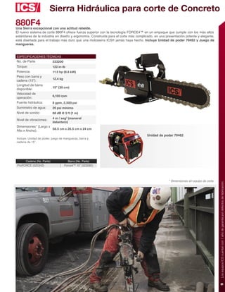 Sierra Hidráulica para corte de Concreto
880F4
Una Sierra excepcional con una actitud rebelde.
El nuevo sistema de corte 880F4 ofrece fuerza superior con la tecnología FORCE4™ en un empaque que cumple con los más altos
estándares de la industria en diseño y ergonomía. Construida para el corte más complicado, en una presentación potente y elegante,
está diseñada para el trabajo más duro que una motosierra ICS® jamás haya hecho. Incluye Unidad de poder 70462 y Juego de
mangueras.


ESPECIFICACIONES TÉCNICAS
No. de Parte               533200
Torque:                    122 in-lb
Potencia:                  11.5 hp (8.6 kW)
Peso con barra y
                           12.4 kg
cadena (15”):
Longitud de barra
                           15” (38 cm)
disponible:
Velocidad de
                           6,100 rpm
operación:
Fuente hidráulica:         8 gpm, 2,500 psi
Suministro de agua:        20 psi mínimo
Nivel de sonido:           88 dB @ 3 ft (1 m)
                           4 m / seg2 (maneral
Nivel de vibraciones:
                           delantero)
Dimensiones* (Largo x
                      58.5 cm x 26.5 cm x 24 cm
Alto x Ancho):
                                                                                      Unidad de poder 70462
Incluye: Unidad de poder, juego de mangueras, barra y
cadena de 15”.




      Cadena (No. Parte)               Barra (No. Parte)
 ProFORCE (525342)                   Force4™ 15” (523080)



                                                                                                    * Dimensiones sin equipo de corte.




                                                                                                                                         Los equipos ICS cuentan con 1 año de garantía por defectos de fabricación.
                                                                                                                                         9
 