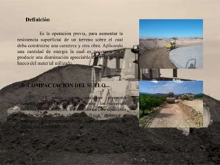 Definición
Es la operación previa, para aumentar la
resistencia superficial de un terreno sobre el cual
deba construirse una carretera y otra obra. Aplicando
una cantidad de energía la cual es necesaria para
producir una disminución apreciable del volumen de
hueco del material utilizado.
 COMPACTACION DEL SUELO
El suelo, como cualquier elemento
natural, posee un equilibrio entre los diversos
factores que lo influyen. Un cambio de este equilibrio
puede provocar una alteración física, química o
biológica. La compactación es la principal causa de
alteración del suelo.
 