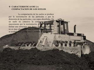  CARACTERISTICAS DE LA
COMPACTACION DE LOS SUELOS
La compactación de los suelos se produce
por la reorientación de las partículas o por la
distorsión de las partículas y sus capas absorbidas. En
un suelo no cohesivo la compactación ocurre
mayormente por la reorientación de los granos para
formar una estructura mas densa. La presión estática
no es muy efectiva en este proceso porque los granos
se acuñan unos contra otros y resisten el movimiento.
 