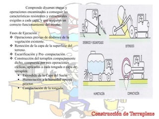 Comprende diversas etapas y
operaciones encaminadas a conseguir las
características resistentes y estructurales
exigidas a cada capa, y que aseguren un
correcto funcionamiento del mismo.
Fases de Ejecución.
 Operaciones previas de desbroce de la
vegetación existente.
 Remoción de la capa de la superficie del
terreno.
 Escarificación y Pre- compactación.
 Construcción del terraplén compactamente
dicho, compuesta por tres operaciones
cíclicas, aplicadas a cada tongada o capa de
terraplén:
 Extendido de la Capa del Suelo.
 Humectación a la humedad optima
proctor.
 Compactación de la tongada.
 