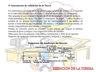  Instrumento de volúmenes de la Tierra
•Un telurómetro o medidor de tierra (dada la gran variedad de modelos en el mercado
no se especifica características técnicas). Consultar instrucciones de uso propias.
•Dos piquetas de acero o acero cobreado de 30 cm de longitud y 14 mm de diámetro.
•Adicionalmente a los cables que lleva el telurómetro de origen, 2 cables flexibles y
aislados de las mismas características que los correspondientes a los testigos de
tensión e intensidad de una longitud de 100 metros y 150 metros respectivamente, en
carretes independientes para enrollar y transportar.
•Grapas de conexión, pinzas de cocodrilo u otro sistema que asegure la perfecta
conexión de picas y testigos a sus respectivos cables del medidor.
•Maza para clavar las piquetas, cinta métrica, herramientas y útiles de uso general.
•Impresos de mediciones (Informe del instalador), bolígrafo y calculadora.
 