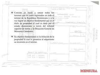  Consiste en medir y sanear todos los
terrenos que no estén registrados en todo el
terreno de la República Dominicana y a la
vez lograr un objetivo fundamental que es el
título de propiedad el cual es dado por el
estado dominicano a través del tribunal
superior de tierras y la Dirección General de
Mensuras Catastrales.
 Su objetivo fundamental es la titilación de la
propiedad la cual le garantiza al adquiriente
su inversión en el terreno.
 