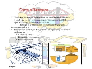  Cortes: Son los trabajos de excavación del terreno natural, mediante
el empleo de explosivos o maquinas, que tienen como finalidad
lograr secciones transversales en el terreno.
También es la intervención del suelo para obtener cotas
según su conveniencia.
 Banqueo: Son los trabajos de algún suelo en especifico y sus motivos
pueden varias:
 Calidad de Suelo.
 Depresiones Importantes.
 Previa Excavación.
Banqueo Corte
 