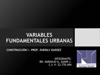VARIABLES
FUNDAMENTALES URBANAS
CONSTRUCCIÓN I – PROF. ZHEDILY GUEDEZ
INTEGRANTE:
BR. NARANJO G, SAMIR J.
C.I: V- 23.770.494
 