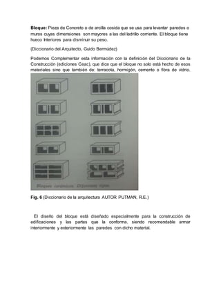 Bloque: Pieza de Concreto o de arcilla cosida que se usa para levantar paredes o
muros cuyas dimensiones son mayores a las del ladrillo corriente. El bloque tiene
hueco Interiores para disminuir su peso.
(Diccionario del Arquitecto, Guido Bermúdez)
Podemos Complementar esta información con la definición del Diccionario de la
Construcción (ediciones Ceac), que dice que el bloque no solo está hecho de esos
materiales sino que también de: terracota, hormigón, cemento o fibra de vidrio.
Fig. 6 (Diccionario de la arquitectura AUTOR PUTMAN, R.E.)
El diseño del bloque está diseñado especialmente para la construcción de
edificaciones y las partes que la conforma, siendo recomendable armar
interiormente y exteriormente las paredes con dicho material.
 