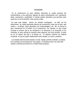 Conclusión
En la construcción se usan distintos elementos lo cuales permiten dar
características a una estructura, algunas de estas características son: resistencia,
altura, iluminación y estabilidad. A demás existen elementos que permiten crear
espacios, así como también crear acceso a ellos.
En este este trabajo teórico de carácter investigativo se trató con las
definiciones de ciertos elementos básicos de construcción, estos son el vano, viga
riostra y el bloque, estos elementos son fundamentales y de allí se deriva su
gran importancia en el ámbito de la construcción. Por ejemplo, la viga riostra
concede el amarre que le da resistencia a la estructura y se encuentra en los
cimientos, el vano permite la conexión entre espacios, así como también el paso
de luz al interior del sitio y el bloque es un volumen uniforme de material
compacto el cual es usado ampliamente para construir un muros y paredes.
Las reseñas teóricas mencionadas en este trabajo permiten entender y analizar,
los conceptos de la construcción que ayudan al arquitecto tener una idea más
realista y definida del diseño de un determinado proyecto.
 