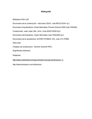 Bibliografía
Biblioteca FAD LUZ
Diccionario de la construcción ediciones CEAC cota 690.03 Ed41 ej.1.
Diccionario Arquitectónico Guido Bermúdez Primera Edición 2000 cota 703b563.
Fundaciones, autor rojas Otto tomo. Cota 62401/r6381/ej.3.
Diccionario del Arquitecto, Guido Bermúdez cota 703b4563 ej.3.
Diccionario de la arquitectura AUTOR PUTMAN, R.E. cota 413.1P989.
Sitos web:
(Tratado de construcción- Heinrich Schmitt PDF).
(Significado.net/vano/).
Imágenes:
http://www.mailxmail.com/viga-arriostre-manual-construccion_h.
http://www.brezayom.com/refuerzos/.
 