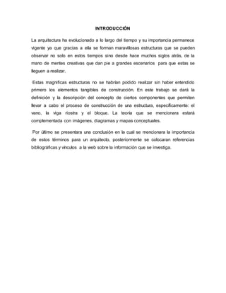 INTRODUCCIÓN
La arquitectura ha evolucionado a lo largo del tiempo y su importancia permanece
vigente ya que gracias a ella se forman maravillosas estructuras que se pueden
observar no solo en estos tiempos sino desde hace muchos siglos atrás, de la
mano de mentes creativas que dan pie a grandes escenarios para que estas se
lleguen a realizar.
Estas magnificas estructuras no se habrían podido realizar sin haber entendido
primero los elementos tangibles de construcción. En este trabajo se dará la
definición y la descripción del concepto de ciertos componentes que permiten
llevar a cabo el proceso de construcción de una estructura, específicamente: el
vano, la viga riostra y el bloque. La teoría que se mencionara estará
complementada con imágenes, diagramas y mapas conceptuales.
Por último se presentara una conclusión en la cual se mencionara la importancia
de estos términos para un arquitecto, posteriormente se colocaran referencias
bibliográficas y vínculos a la web sobre la información que se investiga.
 