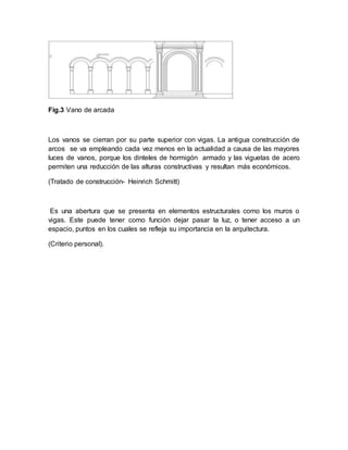 Fig.3 Vano de arcada
Los vanos se cierran por su parte superior con vigas. La antigua construcción de
arcos se va empleando cada vez menos en la actualidad a causa de las mayores
luces de vanos, porque los dinteles de hormigón armado y las viguetas de acero
permiten una reducción de las alturas constructivas y resultan más económicos.
(Tratado de construcción- Heinrich Schmitt)
Es una abertura que se presenta en elementos estructurales como los muros o
vigas. Este puede tener como función dejar pasar la luz, o tener acceso a un
espacio, puntos en los cuales se refleja su importancia en la arquitectura.
(Criterio personal).
 