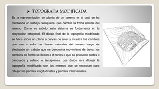 Es la representación en planta de un terreno en el cual se ha
efectuado un trabajo cualquiera, que cambia la forma natural del
terreno. Como es sabido, este sistema se fundamenta en la
proyección ortogonal. El dibujo final de la topografía modificada
se hace sobre un plano a curvas de nivel y muestra los cambios
que van a sufrir las líneas naturales del terreno luego de
efectuado un trabajo que se denomina movimiento de tierra. los
cambios de forma se deben a d cortes o que se producen cortes o
banqueos y relleno o terraplenes. Los datos para dibujar la
topografía modificada son los mismos que se necesitan para
dibujar los perfiles longitudinales y perfiles transversales.
 TOPOGRAFIA MODIFICADA
 