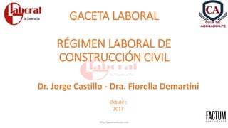 GACETA LABORAL
RÉGIMEN LABORAL DE
CONSTRUCCIÓN CIVIL
Dr. Jorge Castillo - Dra. Fiorella Demartini
Octubre
2017
http://gacetalaboral.com
 