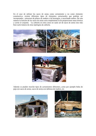 En el caso de utilizar los sacos de arena como cerramiento y no como elemento
constructivo, existen diferentes tipos de elementos estructurales que podrían ser
incorporados, estructura de pilares de madera o de hormigón, o mezclando ambos. De esta
manera la función de los sacos de arena sería simplemente la de proporcionar masa térmica
y cerrar el conjunto. La cubierta en estos casos no suele ser de sacos de arena sino más
bien suele tratarse de otras tipologías de cubierta.
Además se pueden mezclar tipos de cerramientos diferentes, como por ejemplo balas de
paja con sacos de arena, sacos de arena con tablones de madera, etc.
 