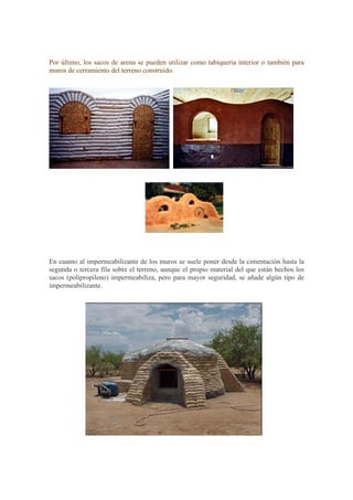 Por último, los sacos de arena se pueden utilizar como tabiquería interior o también para
muros de cerramiento del terreno construido.
En cuanto al impermeabilizante de los muros se suele poner desde la cimentación hasta la
segunda o tercera fila sobre el terreno, aunque el propio material del que están hechos los
sacos (polipropileno) impermeabiliza, pero para mayor seguridad, se añade algún tipo de
impermeabilizante.
 