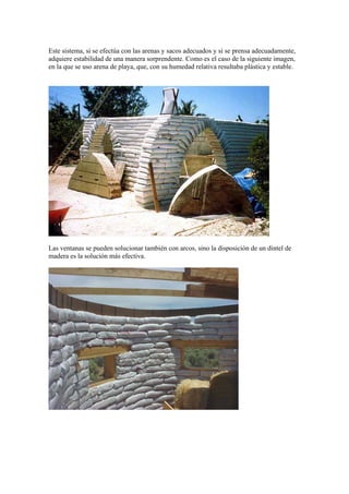 Este sistema, si se efectúa con las arenas y sacos adecuados y si se prensa adecuadamente,
adquiere estabilidad de una manera sorprendente. Como es el caso de la siguiente imagen,
en la que se uso arena de playa, que, con su humedad relativa resultaba plástica y estable.
Las ventanas se pueden solucionar también con arcos, sino la disposición de un dintel de
madera es la solución más efectiva.
 