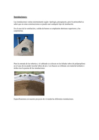Instalaciones:
Las instalaciones varían enormemente según tipología, presupuesto, pero lo primordial es
saber que en estas construcciones se puede usar cualquier tipo de instalación.
En el caso de la ventilación y salida de humos se emplearán aberturas superiores y las
carpinterías.
Para la entrada de las tuberías y el cableado se colocan en las hiladas tubos de polipropileno
en el caso de no poder reciclar tubos de pvc. Los huecos se rellenan con material aislante o
áridos tras la puesta de las instalaciones.
Especificaremos en nuestro proyecto de vivienda las diferentes instalaciones.
 