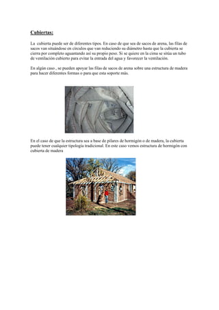 Cubiertas:
La cubierta puede ser de diferentes tipos. En caso de que sea de sacos de arena, las filas de
sacos van situándose en círculos que van reduciendo su diámetro hasta que la cubierta se
cierra por completo aguantando así su propio peso. Si se quiere en la cima se sitúa un tubo
de ventilación cubierto para evitar la entrada del agua y favorecer la ventilación.
En algún caso , se pueden apoyar las filas de sacos de arena sobre una estructura de madera
para hacer diferentes formas o para que esta soporte más.
En el caso de que la estructura sea a base de pilares de hormigón o de madera, la cubierta
puede tener cualquier tipología tradicional. En este caso vemos estructura de hormigón con
cubierta de madera
 