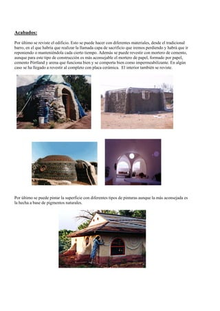 Acabados:
Por último se reviste el edificio. Esto se puede hacer con diferentes materiales, desde el tradicional
barro, en el que habría que realizar la llamada capa de sacrificio que iremos perdiendo y habrá que ir
reponiendo o manteniéndola cada cierto tiempo. Además se puede revestir con mortero de cemento,
aunque para este tipo de construcción es más aconsejable el mortero de papel, formado por papel,
cemento Pórtland y arena que funciona bien y se comporta bien como impermeabilizante. En algún
caso se ha llegado a revestir al completo con placa cerámica. El interior también se reviste.
Por último se puede pintar la superficie con diferentes tipos de pinturas aunque la más aconsejada es
la hecha a base de pigmentos naturales.
 