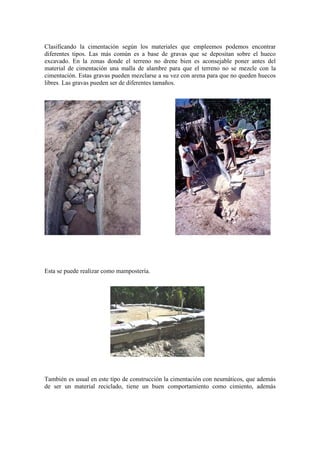 Clasificando la cimentación según los materiales que empleemos podemos encontrar
diferentes tipos. Las más común es a base de gravas que se depositan sobre el hueco
excavado. En la zonas donde el terreno no drene bien es aconsejable poner antes del
material de cimentación una malla de alambre para que el terreno no se mezcle con la
cimentación. Estas gravas pueden mezclarse a su vez con arena para que no queden huecos
libres. Las gravas pueden ser de diferentes tamaños.
Esta se puede realizar como mampostería.
También es usual en este tipo de construcción la cimentación con neumáticos, que además
de ser un material reciclado, tiene un buen comportamiento como cimiento, además
 