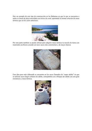 Hay un ejemplo de este tipo de construcción en las Bahamas en que lo que se encuentra a
mano es arena de playa mezclada con trozos de coral, aportando la misma solución de masa
térmica que en los casos anteriores.
Por otra parte también se puede utilizar para adquirir masa térmica la mezcla de tierra con
materiales arcillosos creando así unos sacos más consistentes y de mayor dureza
Esta idea pero más elaborada se encuentra en los sacos llamados de “super adobe” en que
se utilizan sacos largos rellenos de adobe, semejándose así a bloques de adobe con una gran
resistencia y masa térmica.
 