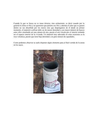 Cuando lo que se busca no es masa térmica, sino aislamiento, es decir cuando por lo
general el clima es frío y no queremos que penetre ese frío y además el calor que se genere
dentro no sea absorbido por los muros sino que dispongamos de él desde un primer
momento, el material a utilizar debe ser de menor densidad y con mayor número de huecos
entre ellos simulando así una cámara de aire, puesto el aire circula por el interior aislando
así el espacio interior de la vivienda. Un material muy adecuado en estas ocasiones es la
roca volcánica, puesto que tiene baja densidad y un gran número de oquedades.
Como podemos observar se suele disponer algún elemento para el fácil vertido de la arena
en los sacos.
 