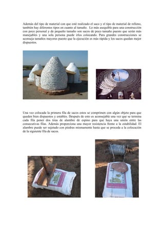 Además del tipo de material con que esté realizado el saco y el tipo de material de relleno,
también hay diferentes tipos en cuanto al tamaño. Lo más asequible para una construcción
con poco personal y de pequeño tamaño son sacos de poco tamaño puesto que serán más
manejables y una sola persona puede irlos colocando. Para grandes construcciones se
aconseja tamaños mayores puesto que la ejecución es más rápida y los sacos quedan mejor
dispuestos.
Una vez colocada la primera fila de sacos estos se comprimen con algún objeto para que
queden bien dispuestos y estables. Después de esto es aconsejable una vez que se termina
cada fila poner dos tiras de alambre de espino para que haya una unión entre las
consecutivas filas. Además proporciona una mayor resistencia frente a la estabilidad. El
alambre puede ser sujetado con piedras mismamente hasta que se proceda a la colocación
de la siguiente fila de sacos.
 