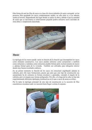 Otra forma de unir las filas de sacos es a base de clavar redondos de acero corrugado en las
primeras filas quedando los sacos completamente unidos, no sólo entre sí, si no además
unidos al terreno. Dependiendo del lugar donde se realice la obra y debido a que la cantidad
de acero que se necesitaría es relativamente pequeño podría utilizarse acero reciclado de
otras obras o simplemente desechado.
Muros:
La tipología de los muros puede variar en función de la función que desempeñen los sacos
como elemento constructivo. Los sacos pueden utilizarse como cerramiento o también
como estructura y usándose como estructura pueden formar parte exclusivamente de muros
o además formar parte de la vivienda. También son utilizados para tabiquería interior
dando muy buenos resultados estéticos.
En un primer momento la función de los sacos era estructural englobando además la
cubierta, pero ello tiene limitaciones, puesto que para que este tipo de construcción sea
autoportante ha de centrarse en formas circulares o apuntadas, variando el ángulo de la
cubierta, pero en ningún caso formas poligonales. Por ello, a lo largo de los años se han ido
experimentando diferentes tipologías constructivas en lo que a sacos de arena se refiere.
Por lo tanto la tipología principal de este tipo de construcción es la sucesión de filas
concéntricas circulares cada vez menores hasta llegar a cerrar el conjunto.
 