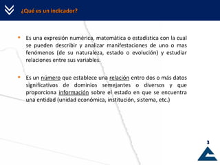 ¿Qué es un indicador? Es una expresión numérica, matemática o estadística con la cual se pueden describir y analizar manifestaciones de uno o mas fenómenos (de su naturaleza, estado o evolución) y estudiar relaciones entre sus variables. Es un  número  que establece una  relación  entro dos o más datos significativos de dominios semejantes o diversos y que proporciona  información  sobre el estado en que se encuentra una entidad (unidad económica, institución, sistema, etc.) 