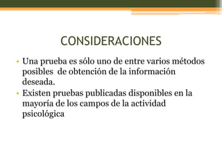 CONSIDERACIONES
• Una prueba es sólo uno de entre varios métodos
posibles de obtención de la información
deseada.
• Existen pruebas publicadas disponibles en la
mayoría de los campos de la actividad
psicológica
 