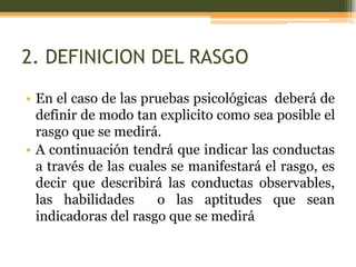 2. DEFINICION DEL RASGO
• En el caso de las pruebas psicológicas deberá de
definir de modo tan explicito como sea posible el
rasgo que se medirá.
• A continuación tendrá que indicar las conductas
a través de las cuales se manifestará el rasgo, es
decir que describirá las conductas observables,
las habilidades o las aptitudes que sean
indicadoras del rasgo que se medirá
 