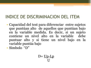 INDICE DE DISCRIMINACION DEL ITEM
• Capacidad del test para diferenciar entre sujetos
que puntúan alto de aquellos que puntúan bajo
en la variable medida. Es decir, si un sujeto
contiene un nivel alto en la variable debe
puntuar alto y si tiene un nivel bajo en la
variable puntúa bajo
• Símbolo “D”
D= Up-Lp
U
 