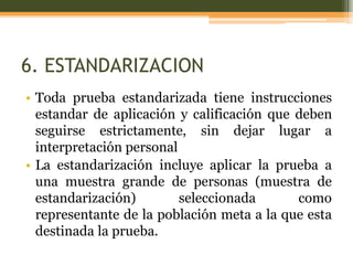 6. ESTANDARIZACION
• Toda prueba estandarizada tiene instrucciones
estandar de aplicación y calificación que deben
seguirse estrictamente, sin dejar lugar a
interpretación personal
• La estandarización incluye aplicar la prueba a
una muestra grande de personas (muestra de
estandarización) seleccionada como
representante de la población meta a la que esta
destinada la prueba.
 