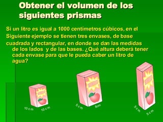 Obtener el volumen de los siguientes prismas Si un litro es igual a 1000 centímetros cúbicos, en el Siguiente ejemplo se tienen tres envases, de base cuadrada y rectangular, en donde se dan las medidas de los lados  y de las bases. ¿Qué altura deberá tener cada envase para que le pueda caber un litro de agua?  10 c m 10 c m 8cm 5 c m 5 c m 5 c m  