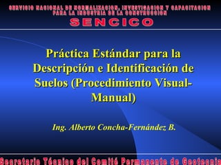Práctica Estándar para la
Descripción e Identificación de
Suelos (Procedimiento Visual-
           Manual)

   Ing. Alberto Concha-Fernández B.
 