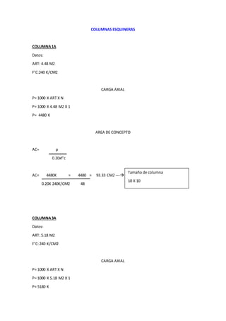 COLUMNAS ESQUINERAS
COLUMNA1A
Datos:
ART: 4.48 M2
F’C:240 K/CM2
CARGA AXIAL
P= 1000 X ART X N
P= 1000 X 4.48 M2 X 1
P= 4480 K
AREA DE CONCEPTO
AC= p
0.20xf’c
AC= 4480K = 4480 = 93.33 CM2 ---
0.20X 240K/CM2 48
COLUMNA3A
Datos:
ART: 5.18 M2
F’C:240 K/CM2
CARGA AXIAL
P= 1000 X ART X N
P= 1000 X 5.18 M2 X 1
P= 5180 K
Tamaño de columna
10 X 10
 