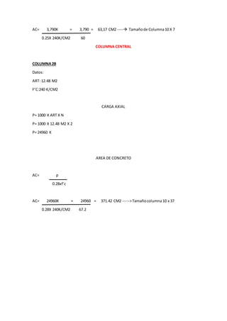 AC= 3,790K = 3,790 = 63,17 CM2 ---- Tamañode Columna10 X 7
0.25X 240K/CM2 60
COLUMNA CENTRAL
COLUMNA2B
Datos:
ART: 12.48 M2
F’C:240 K/CM2
CARGA AXIAL
P= 1000 X ART X N
P= 1000 X 12.48 M2 X 2
P= 24960 K
AREA DE CONCRETO
AC= p
0.28xf’c
AC= 24960K = 24960 = 371.42 CM2 ----->Tamañocolumna10 x 37
0.28X 240K/CM2 67.2
 