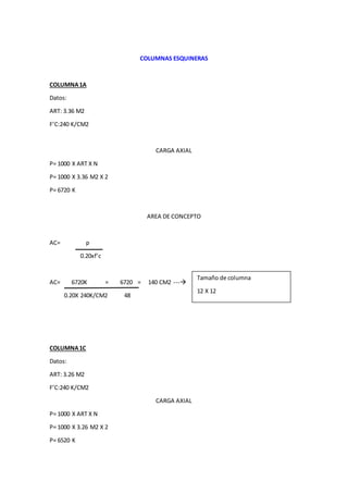 COLUMNAS ESQUINERAS
COLUMNA1A
Datos:
ART: 3.36 M2
F’C:240 K/CM2
CARGA AXIAL
P= 1000 X ART X N
P= 1000 X 3.36 M2 X 2
P= 6720 K
AREA DE CONCEPTO
AC= p
0.20xf’c
AC= 6720K = 6720 = 140 CM2 ---
0.20X 240K/CM2 48
COLUMNA1C
Datos:
ART: 3.26 M2
F’C:240 K/CM2
CARGA AXIAL
P= 1000 X ART X N
P= 1000 X 3.26 M2 X 2
P= 6520 K
Tamaño de columna
12 X 12
 