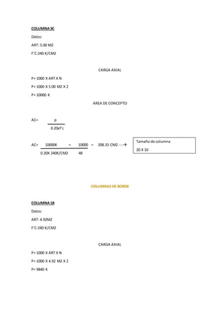 COLUMNA3C
Datos:
ART: 5.00 M2
F’C:240 K/CM2
CARGA AXIAL
P= 1000 X ART X N
P= 1000 X 5.00 M2 X 2
P= 10000 K
AREA DE CONCEPTO
AC= p
0.20xf’c
AC= 10000K = 10000 = 208.33 CM2 ---
0.20X 240K/CM2 48
COLUMNAS DE BORDE
COLUMNA1B
Datos:
ART: 4.92M2
F’C:240 K/CM2
CARGA AXIAL
P= 1000 X ART X N
P= 1000 X 4.92 M2 X 2
P= 9840 K
Tamaño de columna
20 X 10
 
