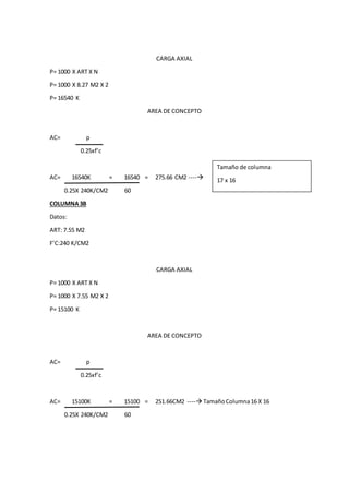 CARGA AXIAL
P= 1000 X ART X N
P= 1000 X 8.27 M2 X 2
P= 16540 K
AREA DE CONCEPTO
AC= p
0.25xf’c
AC= 16540K = 16540 = 275.66 CM2 ----
0.25X 240K/CM2 60
COLUMNA3B
Datos:
ART: 7.55 M2
F’C:240 K/CM2
CARGA AXIAL
P= 1000 X ART X N
P= 1000 X 7.55 M2 X 2
P= 15100 K
AREA DE CONCEPTO
AC= p
0.25xf’c
AC= 15100K = 15100 = 251.66CM2 ---- TamañoColumna16 X 16
0.25X 240K/CM2 60
Tamaño de columna
17 x 16
 