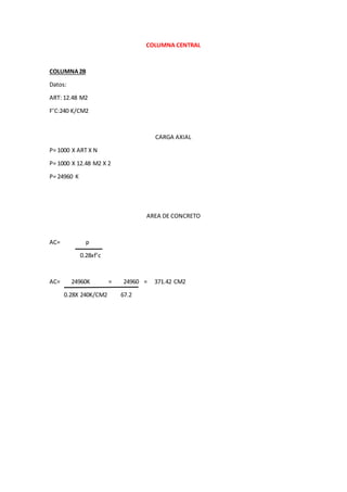COLUMNA CENTRAL
COLUMNA2B
Datos:
ART: 12.48 M2
F’C:240 K/CM2
CARGA AXIAL
P= 1000 X ART X N
P= 1000 X 12.48 M2 X 2
P= 24960 K
AREA DE CONCRETO
AC= p
0.28xf’c
AC= 24960K = 24960 = 371.42 CM2
0.28X 240K/CM2 67.2
 