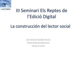 La construcción del lector social 
José Antonio Cordón-García 
Universidad de Salamanca 
Grupo E-Lectra 
III Seminari Els Reptes de l’Edició Digital  