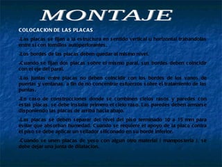 MONTAJE COLOCACION DE LAS PLACAS Las placas se fijan a la estructura en sentido vertical u horizontal trabandolas entre si con tornillos autoperforantes. Los bordes de las placas deben quedar al mismo nivel. Cuando se fijan dos placas sobre el mismo paral, sus bordes deben coincidir con el eje del paral. Las juntas entre placas no deben coincidir con los bordes de los vanos de puertas y ventanas, a fin de no concentrar esfuerzos sobre el tratamiento de las puntas. En caso de construcciones donde se combinen cielos rasos y paredes con estas placas, se debe instalar primero el cielo raso. Las paredes deben armarse disponiendo las placas de arriba hacia abajo. Las placas se deben separar del nivel del piso terminado 10 a 15 mm para evitar que absorban humedad. Cuando se requiere el apoyo de la placa contra el piso se debe aplicar un sellador siliconado en su borde inferior. Cuando se unen placas de yeso con algun otro material ( mamposteria ), se debe dejar una junta de dilatacion. 